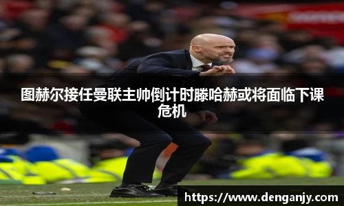图赫尔接任曼联主帅倒计时滕哈赫或将面临下课危机