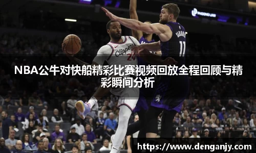 NBA公牛对快船精彩比赛视频回放全程回顾与精彩瞬间分析