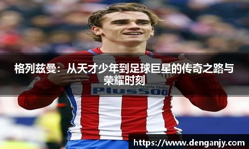 格列兹曼：从天才少年到足球巨星的传奇之路与荣耀时刻