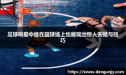 足球明星中谁在篮球场上也展现出惊人天赋与技巧